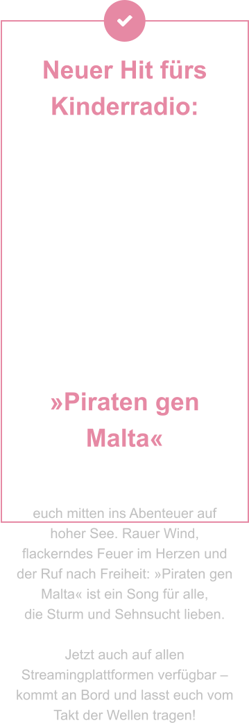 Neuer Hit fürs Kinderradio:  »Piraten gen Malta« Setzt die Segel, hebt die Krüge – der brandneue Piratentrack entführt euch mitten ins Abenteuer auf hoher See. Rauer Wind, flackerndes Feuer im Herzen und der Ruf nach Freiheit: »Piraten gen Malta« ist ein Song für alle,  die Sturm und Sehnsucht lieben.   Jetzt auch auf allen Streamingplattformen verfügbar – kommt an Bord und lasst euch vom Takt der Wellen tragen!